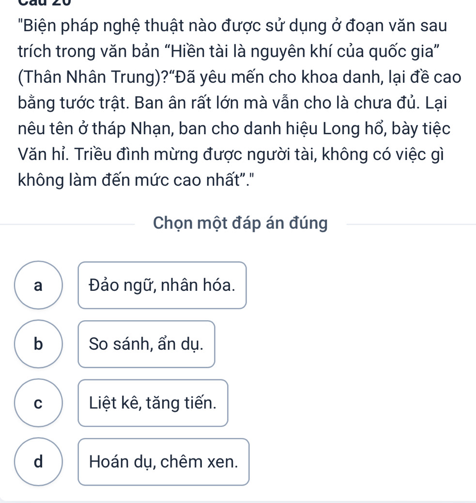 "Biện pháp nghệ thuật nào được sử dụng ở đoạn văn sau
trích trong văn bản “Hiền tài là nguyên khí của quốc gia”
(Thân Nhân Trung)?“Đã yêu mến cho khoa danh, lại đề cao
bằng tước trật. Ban ân rất lớn mà vẫn cho là chưa đủ. Lại
têu tên ở tháp Nhạn, ban cho danh hiệu Long hổ, bày tiệc
Văn hỉ. Triều đình mừng được người tài, không có việc gì
không làm đến mức cao nhất"."
Chọn một đáp án đúng
a Đảo ngữ, nhân hóa.
b So sánh, ẩn dụ.
C Liệt kê, tăng tiến.
d Hoán dụ, chêm xen.