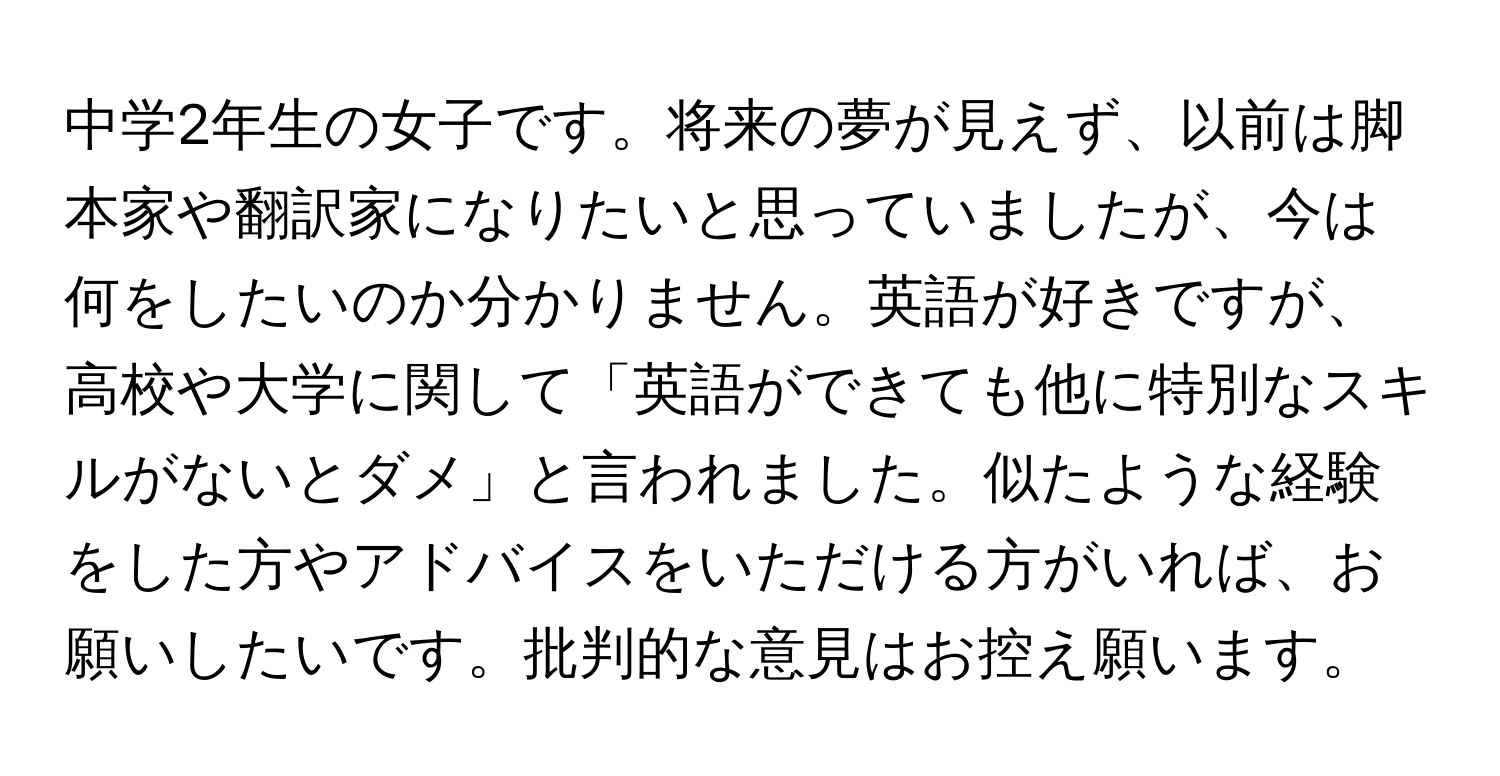 中学2年生の女子です。将来の夢が見えず、以前は脚本家や翻訳家になりたいと思っていましたが、今は何をしたいのか分かりません。英語が好きですが、高校や大学に関して「英語ができても他に特別なスキルがないとダメ」と言われました。似たような経験をした方やアドバイスをいただける方がいれば、お願いしたいです。批判的な意見はお控え願います。