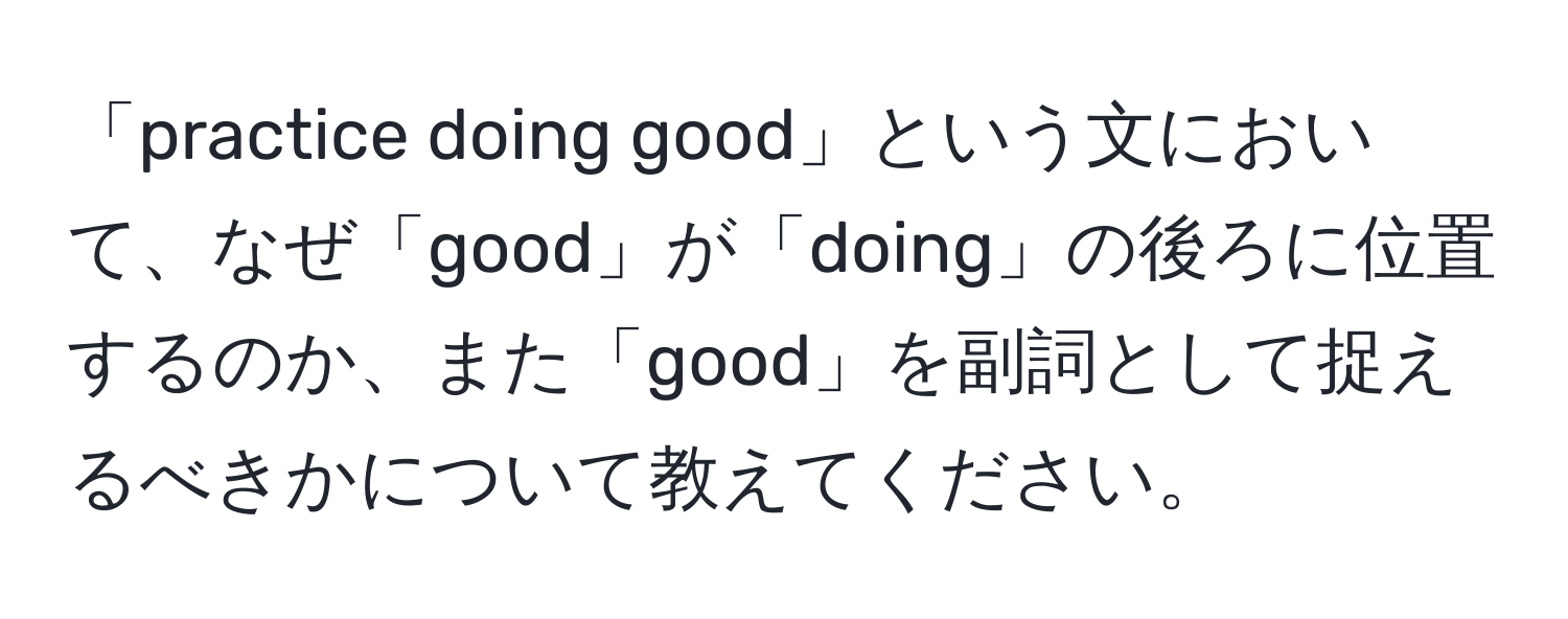 「practice doing good」という文において、なぜ「good」が「doing」の後ろに位置するのか、また「good」を副詞として捉えるべきかについて教えてください。