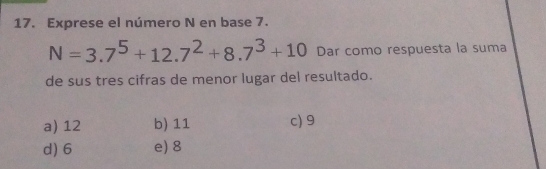 Exprese el número N en base 7.
N=3.7^5+12.7^2+8.7^3+10 Dar como respuesta la suma
de sus tres cifras de menor lugar del resultado.
a) 12 b) 11 c) 9
d) 6 e) 8