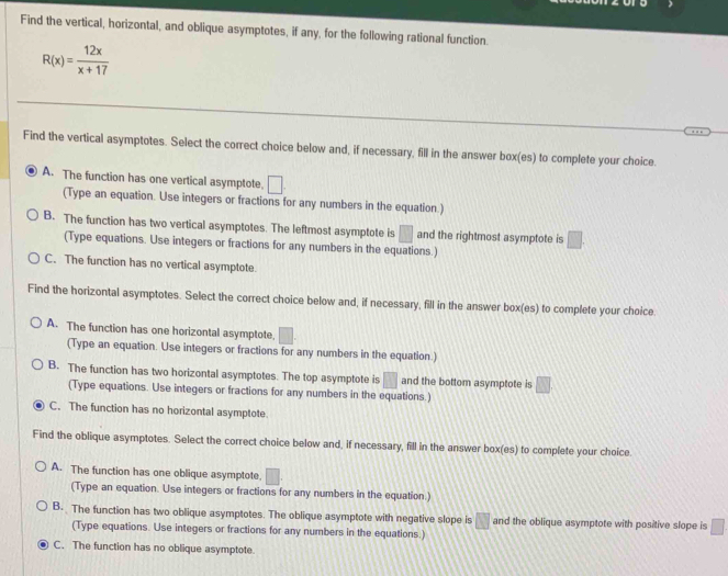 Find the vertical, horizontal, and oblique asymptotes, if any, for the following rational function.
R(x)= 12x/x+17 
Find the vertical asymptotes. Select the correct choice below and, if necessary, fill in the answer box(es) to complete your choice.
A. The function has one vertical asymptote □ 
(Type an equation. Use integers or fractions for any numbers in the equation.)
B. The function has two vertical asymptotes. The leftmost asymptote is □ and the rightmost asymptote is □. 
(Type equations. Use integers or fractions for any numbers in the equations.)
C. The function has no vertical asymptote.
Find the horizontal asymptotes. Select the correct choice below and, if necessary, fill in the answer box(es) to complete your choice
A. The function has one horizontal asymptote, □. 
(Type an equation. Use integers or fractions for any numbers in the equation.)
B. The function has two horizontal asymptotes. The top asymptote is □ and the bottom asymptote is □
(Type equations. Use integers or fractions for any numbers in the equations.)
C. The function has no horizontal asymptote.
Find the oblique asymptotes. Select the correct choice below and, if necessary, fill in the answer box(es) to complete your choice
A. The function has one oblique asymptote, □. 
(Type an equation. Use integers or fractions for any numbers in the equation.)
B. The function has two oblique asymptotes. The oblique asymptote with negative slope is □ and the oblique asymptote with positive slope is □
(Type equations. Use integers or fractions for any numbers in the equations.)
C. The function has no oblique asymptote.