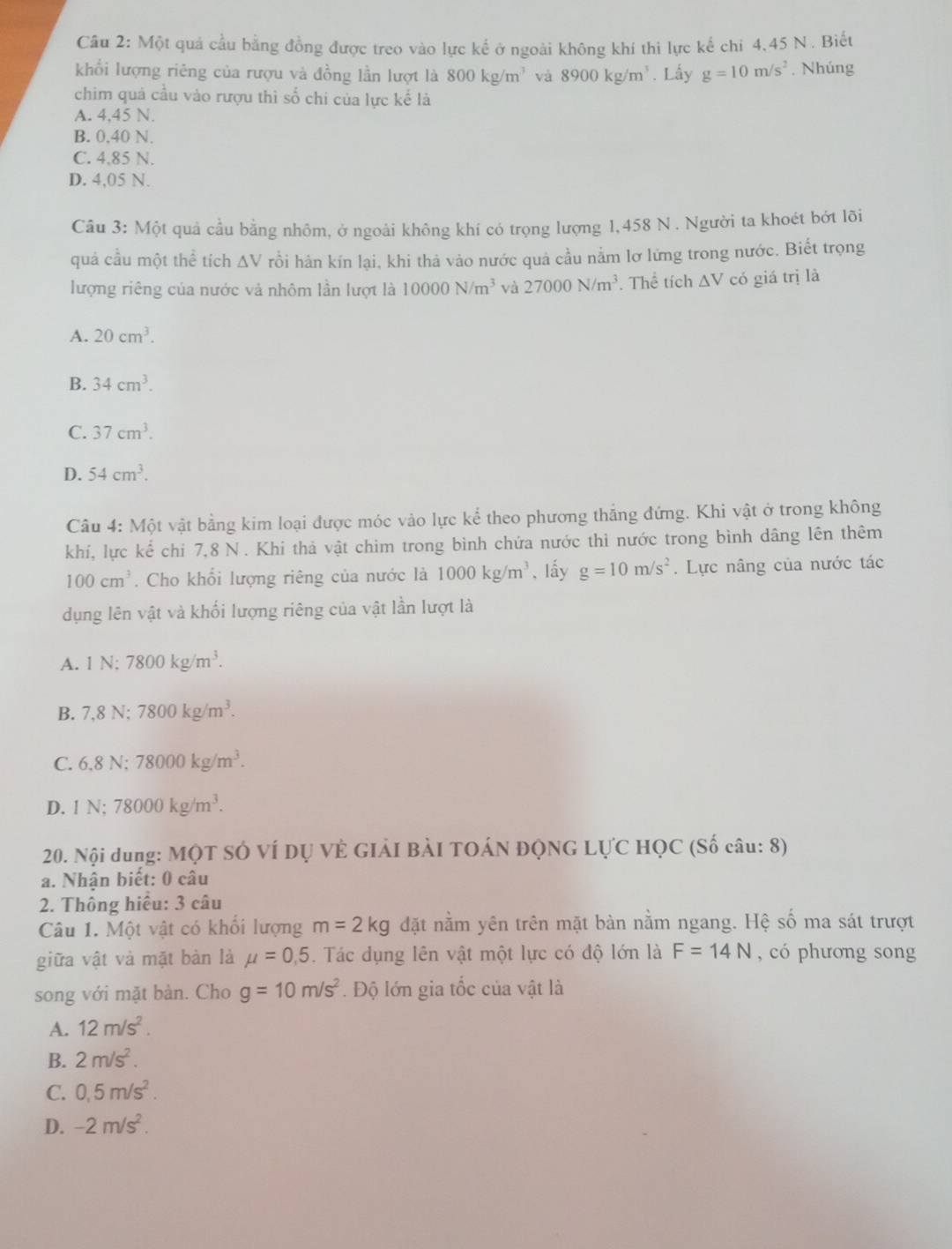 Một quả cầu bằng đồng được treo vào lực kế ở ngoài không khí thi lực kế chi 4,45 N . Biết
khổi lượng riêng của rượu và đồng lần lượt là 800kg/m^3 và 8900kg/m^3. Lấy g=10m/s^2. Nhúng
chim quả cầu vào rượu thì số chi của lực kế là
A. 4,45 N.
B. 0,40 N.
C. 4,85 N.
D. 4,05 N.
Câu 3: Một quả cầu bằng nhôm, ở ngoài không khí có trọng lượng 1,458 N . Người ta khoét bớt lõi
quả cầu một thể tích △ V rồi hàn kín lại, khi thả vào nước quả cầu nằm lơ lứng trong nước. Biết trọng
lượng riêng của nước và nhôm lần lượt là 10000N/m^3 và 27000N/m^3. Thể tích △ Vcd 6 giá trị là
A. 20cm^3.
B. 34cm^3.
C. 37cm^3.
D. 54cm^3.
Câu 4: Một vật bằng kim loại được móc vào lực kể theo phương thắng đứng. Khi vật ở trong không
khí, lực kể chi 7,8 N . Khi thả vật chim trong bình chứa nước thì nước trong bình dâng lên thêm
100cm^3. Cho khổi lượng riêng của nước là 1000kg/m^3 , lấy g=10m/s^2. Lực nâng của nước tác
dụng lên vật và khối lượng riêng của vật lần lượt là
A. 1N:7800kg/m^3.
B. 7,8N;7800kg/m^3.
C. 6,8N:78000kg/m^3.
D. 1N;78000kg/m^3.
20. Nội dung: MỌT SÓ VÍ DỤ VÊ GIẢI BẢI TOÁN ĐQNG LựC HỌC (Số câu: 8)
a. Nhận biết: 0 câu
2. Thông hiệu: 3 câu
Câu 1. Một vật có khổi lượng m=2kg đặt nằm yên trên mặt bàn nằm ngang. Hệ số ma sát trượt
giữa vật và mặt bàn là mu =0,5. Tác dụng lên vật một lực có độ lớn là F=14N , có phương song
song với mặt bàn. Cho g=10m/s^2 Độ lớn gia tốc của vật là
A. 12m/s^2.
B. 2m/s^2.
C. 0.5m/s^2.
D. -2m/s^2.