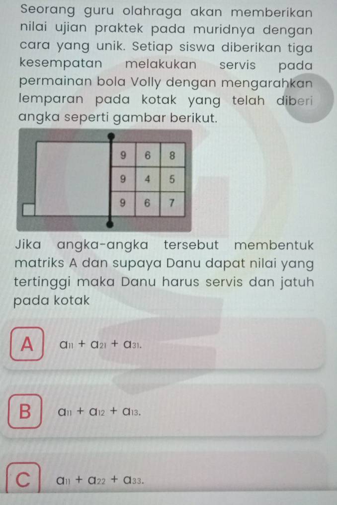 Seorang guru olahraga akan memberikan
nilai ujian praktek pada muridnya dengan .
cara yang unik. Setiap siswa diberikan tiga
kesempatan melakukan servis pada
permainan bola Volly dengan mengarahkan
lemparan pada kotak yang telah diberi 
angka seperti gambar berikut.
Jika angka-angka tersebut membentuk
matriks A dan supaya Danu dapat nilai yang
tertinggi maka Danu harus servis dan jatuh
pada kotak
A a_11+a_21+a_31.
B a_11+a_12+a_13.
C a_11+a_22+a_33.