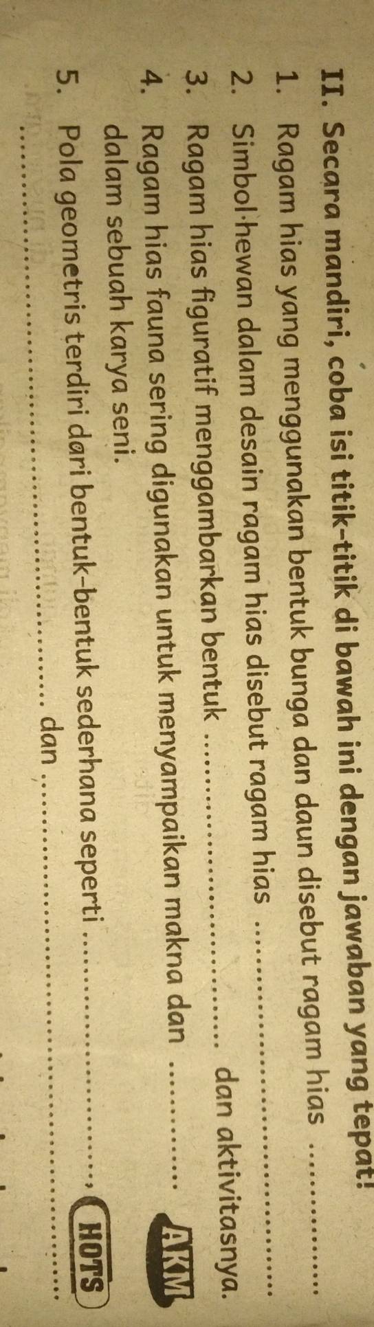 Secara mandiri, coba isi titik-titik di bawah ini dengan jawaban yang tepat! 
1. Ragam hias yang menggunakan bentuk bunga dan daun disebut ragam hias_ 
2. Simbol·hewan dalam desain ragam hias disebut ragam hias 
_ 
3. Ragam hias figuratif menggambarkan bentuk_ 
dan aktivitasnya. 
4. Ragam hias fauna sering digunakan untuk menyampaikan makna dan_ 
AKM 
dalam sebuah karya seni. 
5. Pola geometris terdiri dari bentuk-bentuk sederhana seperti _HOTS 
_dan_