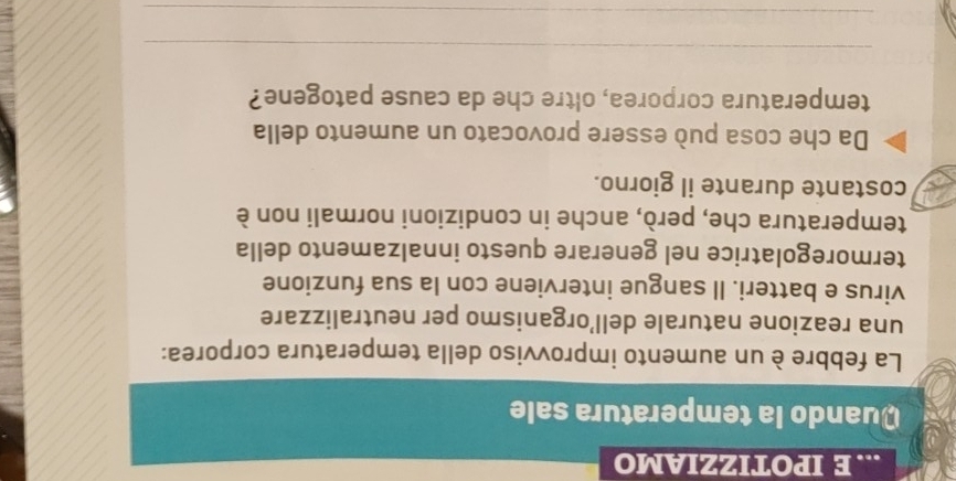 ... E IPOTIZZIAMO 
Quando la temperatura sale 
La febbre è un aumento improvviso della temperatura corporea: 
una reazione naturale dell’organismo per neutralizzare 
virus e batteri. Il sangue interviene con la sua funzione 
termoregolatrice nel generare questo innalzamento della 
temperatura che, però, anche in condizioni normali non è 
costante durante il giorno. 
Da che cosa può essere provocato un aumento della 
temperatura corporea, oltre che da cause patogene? 
_ 
_