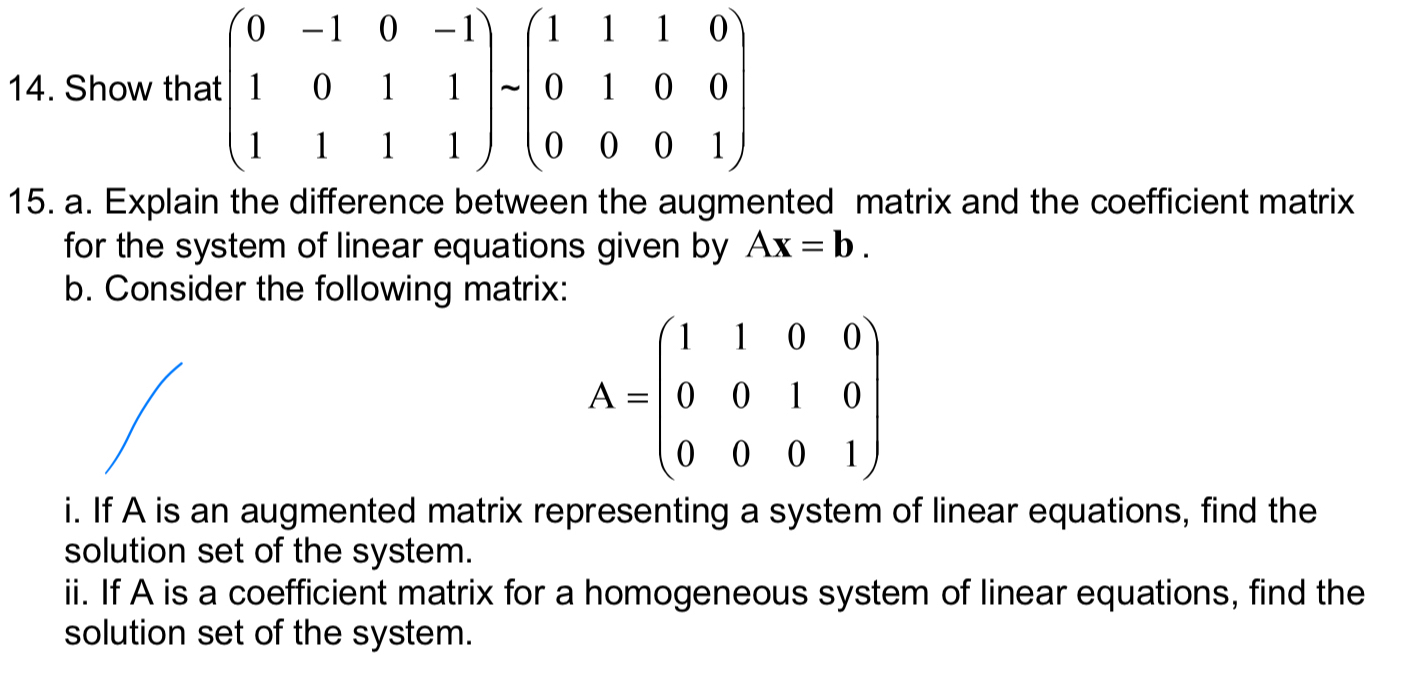 Show that beginbmatrix 0&-1&0&-1 1&0&1&1 1&1&1&1endbmatrix -beginpmatrix 1&1&1&0 0&1&0&0 0&0&0&1endpmatrix
15. a. Explain the difference between the augmented matrix and the coefficient matrix
for the system of linear equations given by Ax=b. 
b. Consider the following matrix:
A=beginpmatrix 1&1&0&0 0&0&1&0 0&0&0&1endpmatrix
i. If A is an augmented matrix representing a system of linear equations, find the
solution set of the system.
ii. If A is a coefficient matrix for a homogeneous system of linear equations, find the
solution set of the system.