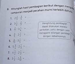 Hitunglah hasil pembagian berikut dengan mengu 
campuran menjadi pecahan murni terlebih dahulu,
2 2/3 : 3/5 =... 
Menghitung pembagian 
2. 3 1/4 : 2/3 =... dapat dilakukan melaly 
3.  2/7 :3 1/4 =... _ perkalian, yaitu dengan cara 
4.  3/5 :2 1/2 = _ mengganti bilangan pembai dengan kebalikannya. 
5.  4/73 :3 1/5 =... 
6. 5 3/4 :2 1/3 =... _ 
7. 4 1/2 :2 1/3 =... _ 
8. 3 1/3 :2 3/10 = _