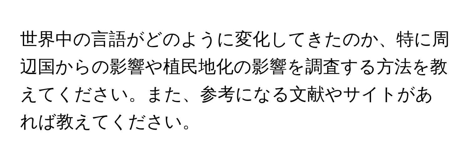 世界中の言語がどのように変化してきたのか、特に周辺国からの影響や植民地化の影響を調査する方法を教えてください。また、参考になる文献やサイトがあれば教えてください。