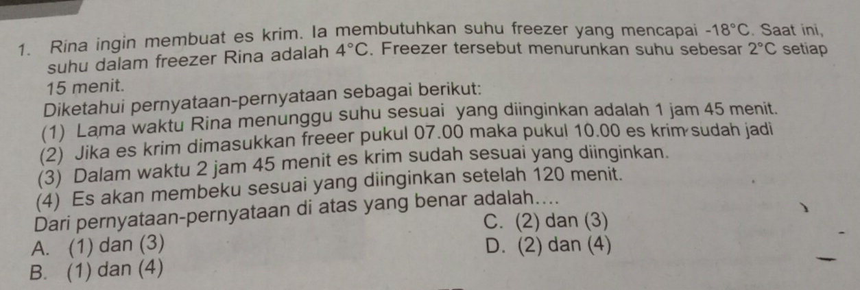 Rina ingin membuat es krim. Ia membutuhkan suhu freezer yang mencapai -18°C. Saat ini,
suhu dalam freezer Rina adalah 4°C. Freezer tersebut menurunkan suhu sebesar 2°C setiap
15 menit.
Diketahui pernyataan-pernyataan sebagai berikut:
(1) Lama waktu Rina menunggu suhu sesuai yang diinginkan adalah 1 jam 45 menit.
(2) Jika es krim dimasukkan freeer pukul 07.00 maka pukul 10.00 es krim sudah jadi
(3) Dalam waktu 2 jam 45 menit es krim sudah sesuai yang diinginkan.
(4) Es akan membeku sesuai yang diinginkan setelah 120 menit.
Dari pernyataan-pernyataan di atas yang benar adalah....
C. (2) dan (3)
A. (1) dan (3) D. (2) dan (4)
B. (1) dan (4)