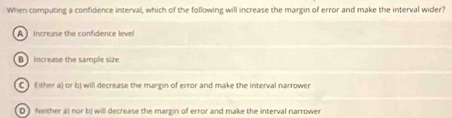 When computing a confidence interval, which of the following will increase the margin of error and make the interval wider?
A Increase the confidence level
B Increase the sample size
C Either a) or b) will decrease the margin of error and make the interval narrower
D Neither a) nor b) will decrease the margin of error and make the interval narrower