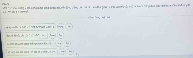 Một ô tô khối lượng 2 tấn đang đứng yên bắt đầu chuyến động thắng biến đối đều sau thời gian 10 s thì vận tốc của ô tô là 5 m/s. Tổng điện tích 4 bánh xe với mật đường là
0.01m^2. lấy g=10m/s^2. 
Chọn đúng hoặc sai
a) Áp suất của ō tô lên mật đường là 2.10^2Pa Dùng Sai
b) Giá trị của gia tốc ô tô là 0.5m/s^2 Đùng Sai
c) Ô tô chuyển động thắng nhanh dân đều. Đứng Sai
d) Hợp lực tác dụng lên ôtô có độ lớn 2000N. gùng Sal