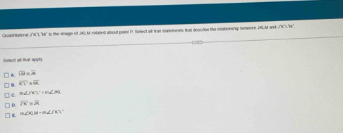 Quadnitateral 3°K "M" is the image of JKLM rotated about point P. Select all true silatements that describe the relationship between JKLM and J'K'L'M'
Select all that apply.
A. overline LM≌ overline JK
B. overline KL'≌ overline ML
C. m∠ JKL'=m∠ JKL
0 overline JK≌ overline JK
E. m∠ XLM=m∠ J'K'L'