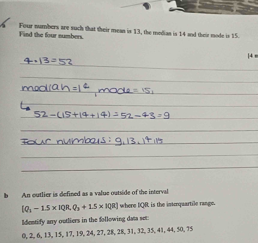 a Four numbers are such that their mean is 13, the median is 14 and their mode is 15. 
Find the four numbers. 
[4 n 
b An outlier is defined as a value outside of the interval
[Q_1-1.5* IQR,Q_3+1.5* IQR] where IQR is the interquartile range. 
Identify any outliers in the following data set:
0, 2, 6, 13, 15, 17, 19, 24, 27, 28, 28, 31, 32, 35, 41, 44, 50, 75