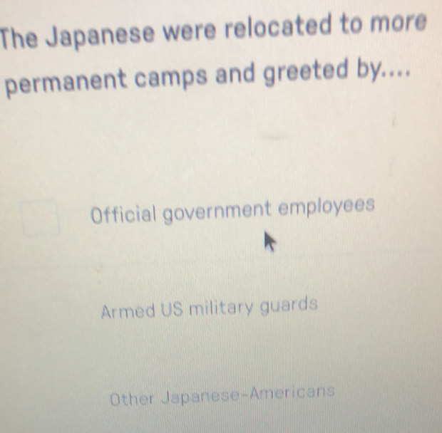 The Japanese were relocated to more
permanent camps and greeted by....
Official government employees
Armed US military guards
Other Japanese-Americans