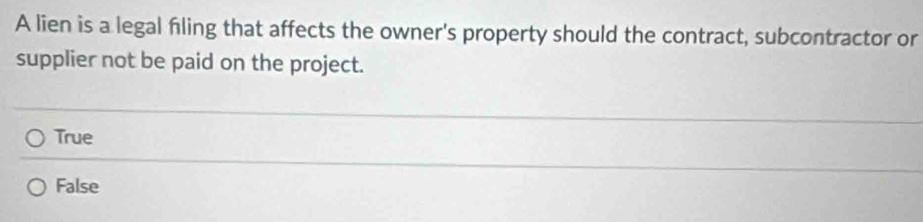 A lien is a legal filing that affects the owner's property should the contract, subcontractor or
supplier not be paid on the project.
True
False