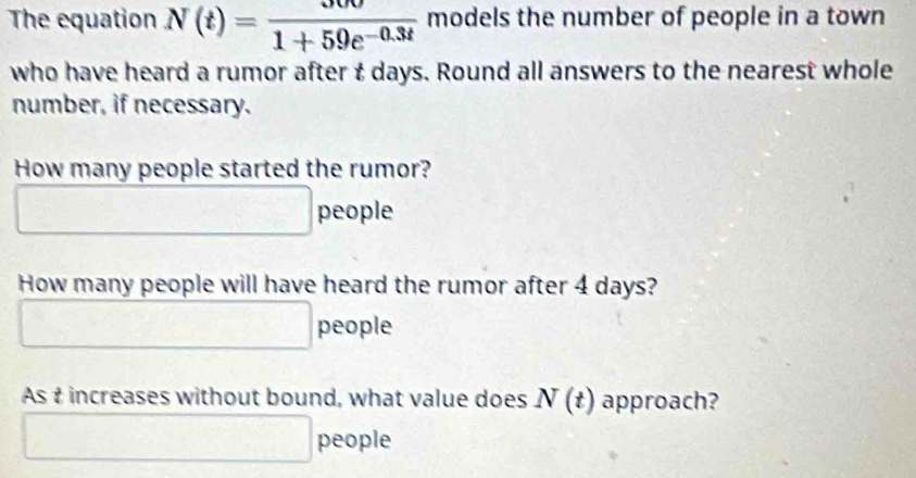 The equation N(t)= 300/1+59e^(-0.3t)  models the number of people in a town 
who have heard a rumor after t days. Round all answers to the nearest whole 
number, if necessary. 
How many people started the rumor?
□ people 
How many people will have heard the rumor after 4 days?
□ people 
As t increases without bound, what value does N(t) approach? 
□ people