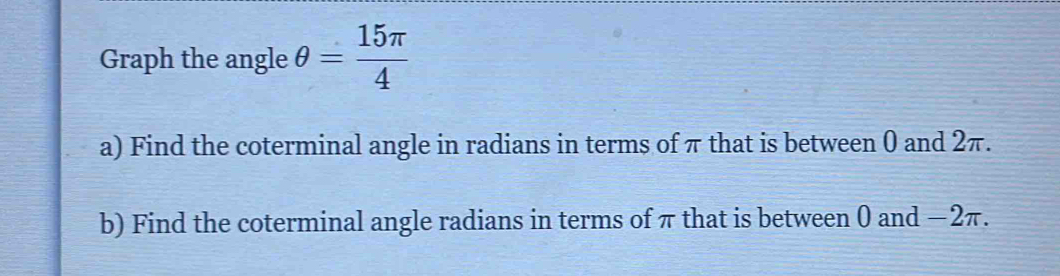 Graph the angle θ = 15π /4 
a) Find the coterminal angle in radians in terms of π that is between 0 and 2π. 
b) Find the coterminal angle radians in terms of π that is between 0 and −2π.