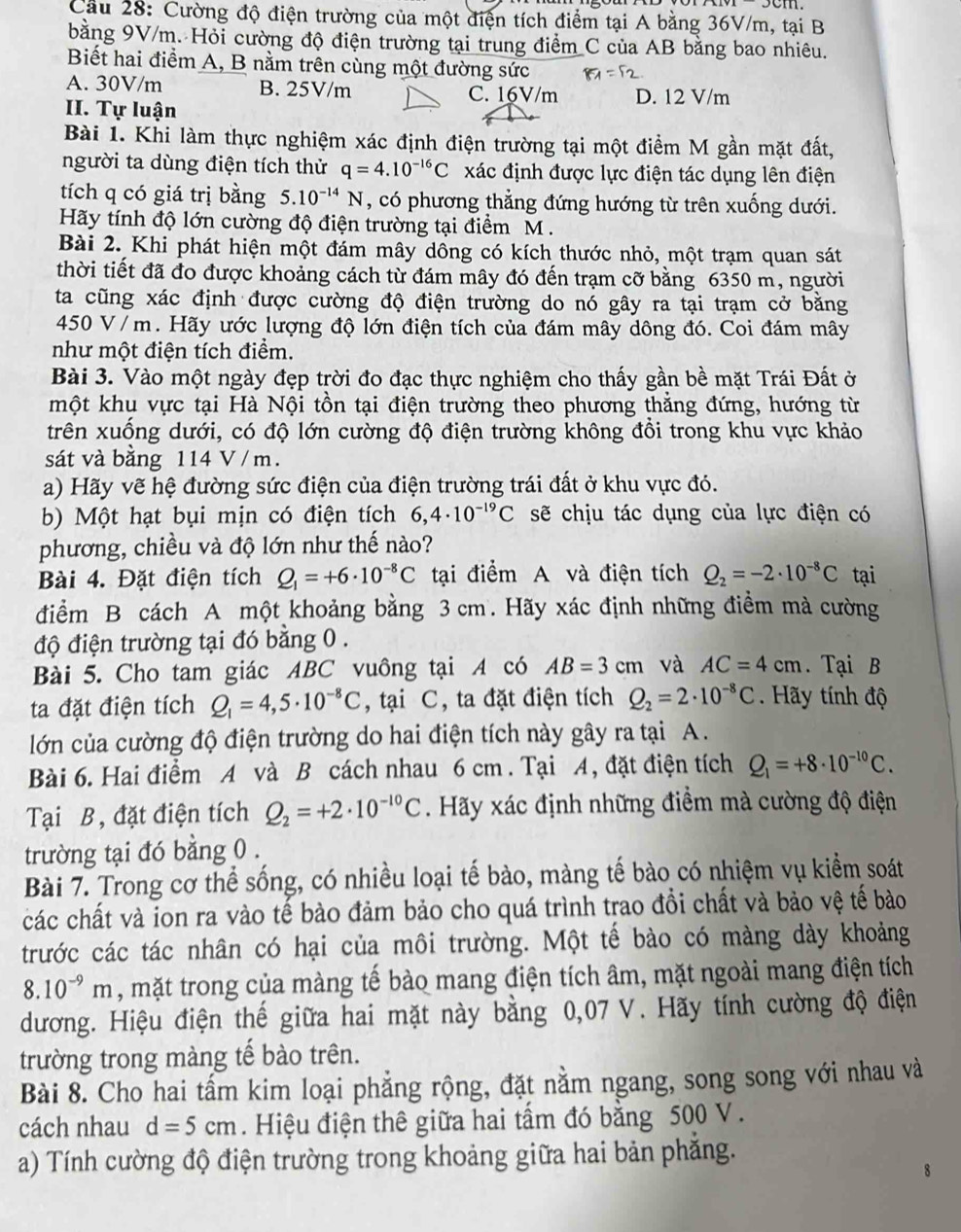 Cầu 28: Cường độ điện trường của một điện tích điểm tại A bằng 36V/m, tại B
bằng 9V/m. Hỏi cường độ điện trường tại trung điểm C của AB bằng bao nhiêu.
Biết hai điểm A, B nằm trên cùng một đường sức
A. 30V/m B. 25V/m C. 16V/m D. 12 V/m
II. Tự luận
Bài 1. Khi làm thực nghiệm xác định điện trường tại một điểm M gần mặt đất,
người ta dùng điện tích thử q=4.10^(-16)C xác định được lực điện tác dụng lên điện
tích q có giá trị bằng 5.10^(-14)N , có phương thẳng đứng hướng từ trên xuống dưới.
Hãy tính độ lớn cường độ điện trường tại điểm M .
Bài 2. Khi phát hiện một đám mây dông có kích thước nhỏ, một trạm quan sát
thời tiết đã đo được khoảng cách từ đám mây đó đến trạm cỡ bằng 6350 m, người
ta cũng xác định được cường độ điện trường do nó gây ra tại trạm cở bằng
450 V /m. Hãy ước lượng độ lớn điện tích của đám mây dông đó. Coi đám mây
như một điện tích điểm.
Bài 3. Vào một ngày đẹp trời đo đạc thực nghiệm cho thấy gần bề mặt Trái Đất ở
một khu vực tại Hà Nội tồn tại điện trường theo phương thăng đứng, hướng từ
trên xuống dưới, có độ lớn cường độ điện trường không đổi trong khu vực khảo
sát và bằng 114 V/ m.
a) Hãy vẽ hệ đường sức điện của điện trường trái đất ở khu vực đó.
b) Một hạt bụi mịn có điện tích 6,4· 10^(-19)C sẽ chịu tác dụng của lực điện có
phương, chiều và độ lớn như thế nào?
Bài 4. Đặt điện tích Q_1=+6· 10^(-8)C tại điểm A và điện tích Q_2=-2· 10^(-8)C tại
điểm B cách A một khoảng bằng 3 cm. Hãy xác định những điểm mà cường
độ điện trường tại đó bằng 0 .
Bài 5. Cho tam giác ABC vuông tại A có AB=3cm và AC=4cm. Tại B
ta đặt điện tích Q_1=4,5· 10^(-8)C , tại C, ta đặt điện tích Q_2=2· 10^(-8)C. Hãy tính độ
lớn của cường độ điện trường do hai điện tích này gây ra tại A.
Bài 6. Hai điểm A và B cách nhau 6 cm . Tại A, đặt điện tích Q_1=+8· 10^(-10)C.
Tại B, đặt điện tích Q_2=+2· 10^(-10)C. Hãy xác định những điểm mà cường độ điện
trường tại đó bằng 0 .
Bài 7. Trong cơ thể sống, có nhiều loại tế bào, màng tế bào có nhiệm vụ kiểm soát
các chất và ion ra vào tế bào đảm bảo cho quá trình trao đồi chất và bảo vệ tế bào
trước các tác nhân có hại của môi trường. Một tế bào có màng dày khoảng
8.10^(-9)m , mặt trong của màng tế bào mang điện tích âm, mặt ngoài mang điện tích
dương. Hiệu điện thế giữa hai mặt này bằng 0,07 V. Hãy tính cường độ điện
trường trong màng tế bào trên.
Bài 8. Cho hai tấm kim loại phẳng rộng, đặt nằm ngang, song song với nhau và
cách nhau d=5cm. Hiệu điện thê giữa hai tầm đó bằng 500 V .
a) Tính cường độ điện trường trong khoảng giữa hai bản phẳng.