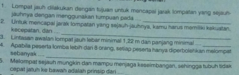 Lompat jauh dilakukan dengan tujuan untuk mencapai jarak lompatan yang sejauh 
jauhnya dengan menggunakan tumpuan pada .... 
_ 
2. Untuk mencapai jarak Iompatan yang sejauh-jauhnya, kamu harus memiliki kekuatan. 
kecepatan, dan .... 
3. Lintasan awalan lompat jauh lebar minimal 1,22 m dan panjang minimal .... 
_ 
4. Apabila peserta lomba lebih dari 8 orang, setiap peserta hanya diperbolehkan melompat 
sebanyak .... 
5. Melompat sejauh mungkin dan mampu menjaga keseimbangan, sehingga tubuh tidak 
cepat jatuh ke bawah adalah prinsip dari ....