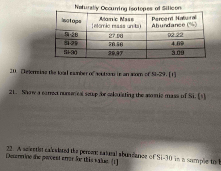 Naturally Occurring Isotopes of Silicon 
20. Determine the total number of neutrons in an atom of Si- 29. [1] 
21. Show a correct numerical setup for calculating the atomic mass of Si. [1] 
22. A scientist calculated the percent natural abundance of Si-30 in a sample to 
Determine the percent error for this value. [1]