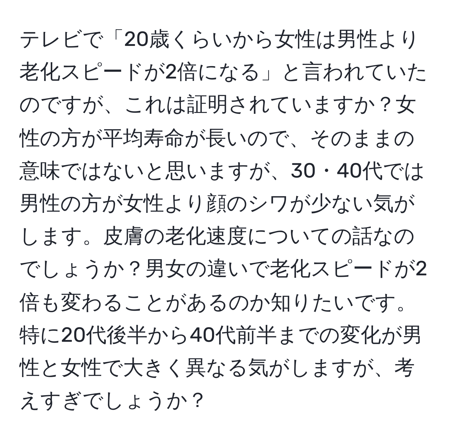 テレビで「20歳くらいから女性は男性より老化スピードが2倍になる」と言われていたのですが、これは証明されていますか？女性の方が平均寿命が長いので、そのままの意味ではないと思いますが、30・40代では男性の方が女性より顔のシワが少ない気がします。皮膚の老化速度についての話なのでしょうか？男女の違いで老化スピードが2倍も変わることがあるのか知りたいです。特に20代後半から40代前半までの変化が男性と女性で大きく異なる気がしますが、考えすぎでしょうか？