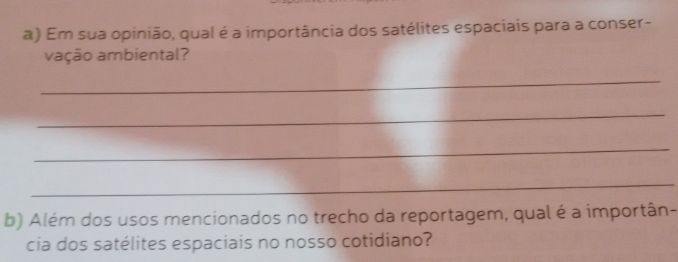 Em sua opinião, qual é a importância dos satélites espaciais para a conser- 
vação ambiental? 
_ 
_ 
_ 
_ 
b) Além dos usos mencionados no trecho da reportagem, qual é a importân- 
cia dos satélites espaciais no nosso cotidiano?