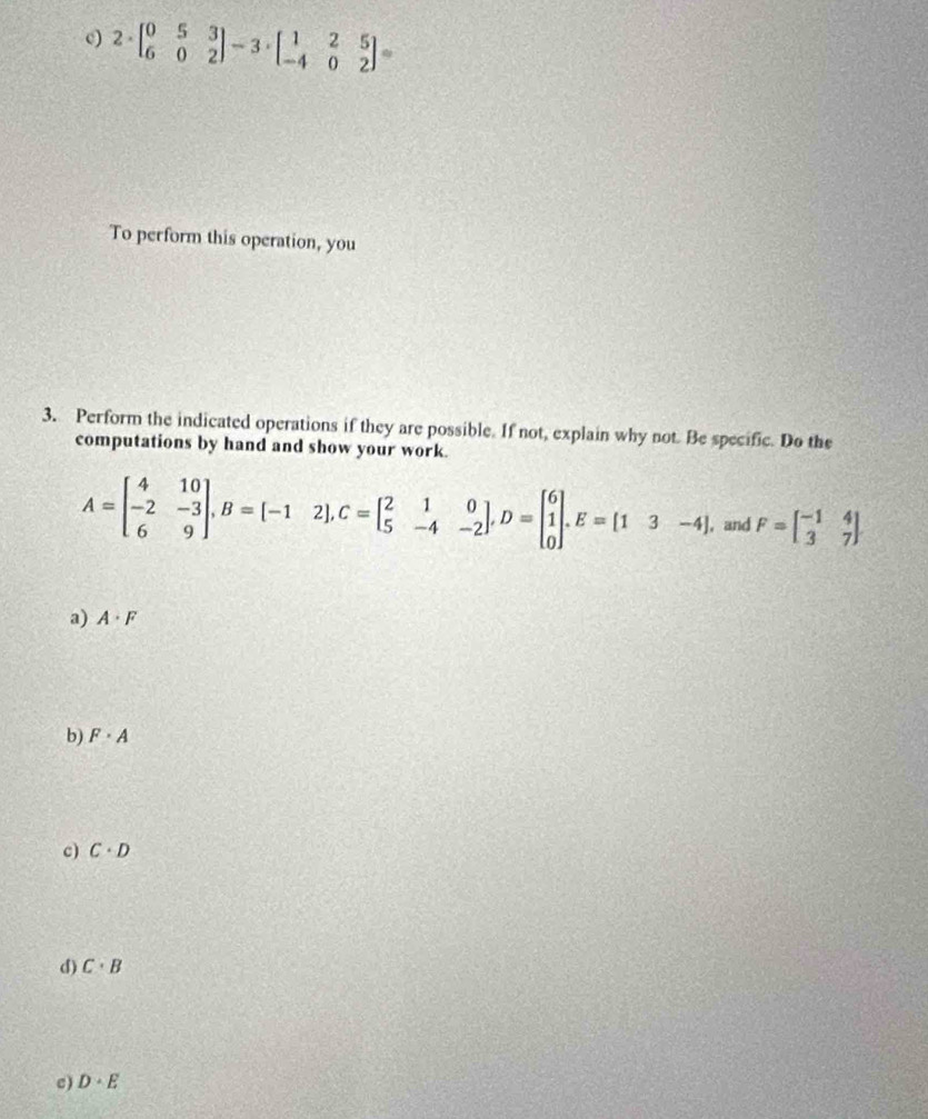 2· beginbmatrix 0&5&3 6&0&2endbmatrix -3· beginbmatrix 1&2&5 -4&0&2endbmatrix =
To perform this operation, you
3. Perform the indicated operations if they are possible. If not, explain why not. Be specific. Do the
computations by hand and show your work.
A=beginbmatrix 4&10 -2&-3 6&9endbmatrix , B=[-12], C=beginbmatrix 2&1&0 5&-4&-2endbmatrix , D=beginbmatrix 6 1 0endbmatrix. E=[13-4] , and F=beginbmatrix -1&4 3&7endbmatrix
a) A· F
b) F· A
c) C· D
d) C· B
c) D· E