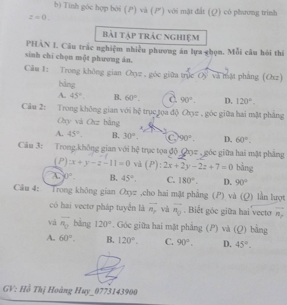 Tính góc hợp bởi (P) và (P ') với mặt đất (Q) có phương trình
z=0. 
bài tập trác nghiệm
PHẢN I. Câu trắc nghiệm nhiều phương án lựa ghọn. Mỗi câu hôi thí
sinh chỉ chọn một phương án.
Câu 1: Trong không gian Oxyz , góc giữa trực Oy và mặt phẳng (Oxz)
bằng
A. 45°. B. 60°. 90°. D. 120°. 
Câu 2: Trong không gian với hệ trục tọa độ Oxyz , góc giữa hai mặt phẳng
Oxy và Oxz bằng x
A. 45°. B. 30°. C. 90°. D. 60°. 
Câu 3: Trong không gian với hệ trục tọa độ Qxyz , góc giữa hai mặt phăng
(P :x+y-z-11=0 và (P): 2x+2y-2z+7=0 bằng
A. 0°. B. 45°. C. 180°. D. 90°
Câu 4: Trong không gian Oxyz ,cho hai mặt phắng (P) và (Q) lần lượt
có hai vectơ pháp tuyển là vector n_p và vector n_Q. Biết góc giữa hai vecto vector n_p
và overline n_Q bǎng 120°. Góc giữa hai mặt phắng (P) và (Q) bằng
A. 60°. B. 120°. C. 90°. D. 45°. 
GV: Hồ Thị Hoàng Huy_0773143900