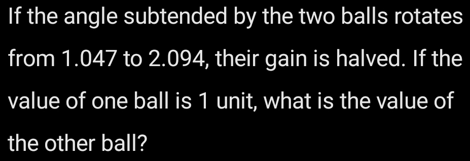 If the angle subtended by the two balls rotates 
from 1.047 to 2.094, their gain is halved. If the 
value of one ball is 1 unit, what is the value of 
the other ball?