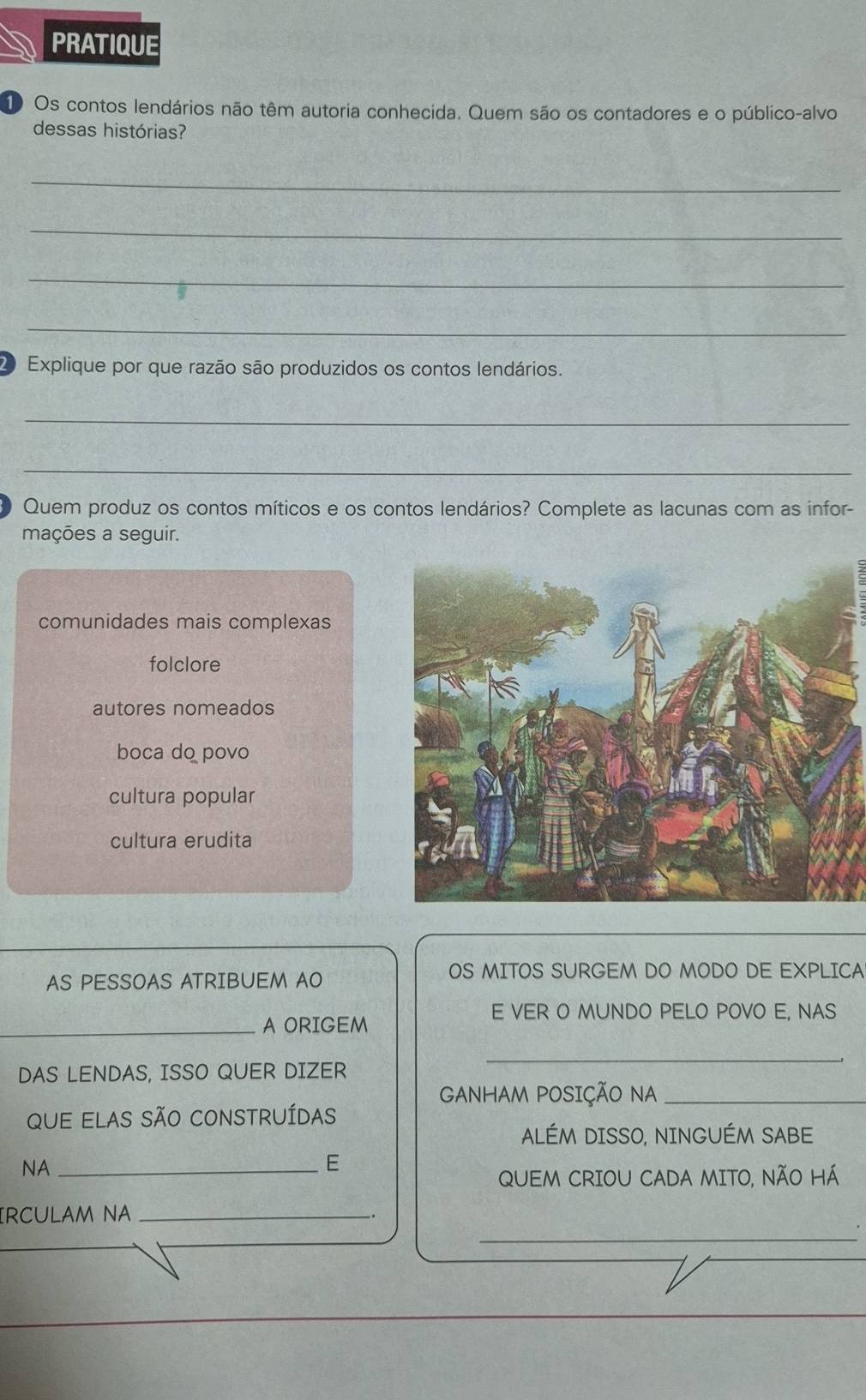 PRATIQUE
1 Os contos lendários não têm autoria conhecida. Quem são os contadores e o público-alvo
dessas histórias?
_
_
_
_
D Explique por que razão são produzidos os contos lendários.
_
_
Quem produz os contos míticos e os contos lendários? Complete as lacunas com as infor-
mações a seguir.
comunidades mais complexas
folclore
autores nomeados
boca do povo
cultura popular
cultura erudita
AS PESSOAS ATRIBUEM AO
OS MITOS SURGEM DO MODO DE EXPLICA
E VER O MUNDO PELO POVO E, NAS
_A ORIGEM
DAS LENDAS, ISSO QUER DIZER
_
GANHAM POSIÇÃO NA_
qUe eLAS SÃo cOnSTRUíDas
ALÉM DISSO, NINGUÉM SABE
NA_
E
QUEM CRIOU CADA MITO, NÃO HÁ
_
IRCULAM NA_