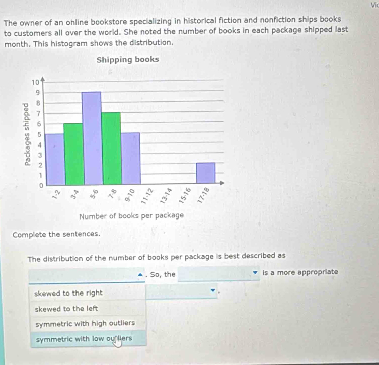 Vĩ
The owner of an ohline bookstore specializing in historical fiction and nonfiction ships books
to customers all over the world. She noted the number of books in each package shipped last
month. This histogram shows the distribution.
Complete the sentences.
The distribution of the number of books per package is best described as
. So, the is a more appropriate
skewed to the right
skewed to the left
symmetric with high outliers
symmetric with low ou liers