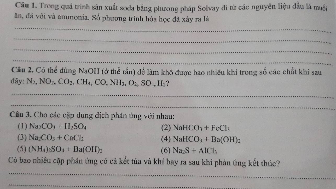 Trong quá trình sản xuất soda bằng phương pháp Solvay đi từ các nguyên liệu đầu là muối 
ăn, đá vôi và ammonia. Số phương trình hóa học đã xảy ra là 
_ 
_ 
_ 
_ 
Câu 2. Có thể dùng NaOH (ở thể rắn) để làm khô được bao nhiêu khí trong số các chất khí sau 
đây: N_2, NO_2, CO_2, CH_4, CO, NH_3, O_2, SO_2, H_2 ? 
_ 
_ 
Câu 3. Cho các cặp dung dịch phản ứng với nhau: 
(1) Na_2CO_3+H_2SO_4 (2) NaHCO_3+FeCl_3
(3) Na_2CO_3+CaCl_2 (4) NaHCO_3+Ba(OH)_2
(5) (NH_4)_2SO_4+Ba(OH)_2 (6) Na_2S+AlCl_3
Có bao nhiêu cặp phản ứng có cả kết tủa và khí bay ra sau khi phản ứng kết thúc? 
_ 
_