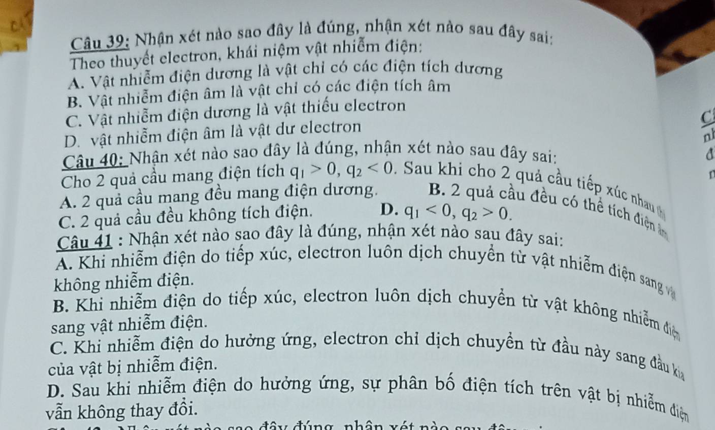 Nhận xét nào sao đây là đúng, nhận xét nào sau đây sai:
Theo thuyết electron, khái niệm vật nhiễm điện:
A. Vật nhiễm điện dương là vật chỉ có các điện tích dương
B. Vật nhiễm điện âm là vật chỉ có các điện tích âm
C. Vật nhiễm điện dương là vật thiếu electron
C
D. vật nhiễm điện âm là vật dư electron
n
Câu 40: Nhận xét nào sao đây là đúng, nhận xét nào sau đây sai: d
Cho 2 quả cầu mang điện tích q_1>0, q_2<0</tex> . Sau khi cho 2 quả cầu tiếp xúc nhau
A. 2 quả cầu mang đều mang điện dương. D
C. 2 quả cầu đều không tích điện.
D. q_1<0</tex>, q_2>0. 
lù đều có thể tích điện ân
Câu 41 : Nhận xét nào sao đây là đúng, nhận xét nào sau đây sai:
A. Khi nhiễm điện do tiếp xúc, electron luôn dịch chuyển từ vật nhiễm điện sang v
không nhiễm điện.
B. Khi nhiễm điện do tiếp xúc, electron luôn dịch chuyển từ vật không nhiễm điệ
sang vật nhiễm điện.
C. Khi nhiễm điện do hưởng ứng, electron chỉ dịch chuyền từ đầu này sang đầu ka
của vật bị nhiễm điện.
D. Sau khi nhiễm điện do hưởng ứng, sự phân bố điện tích trên vật bị nhiễm điệm
vẫn không thay đồi.
tâ y đúng nhâ