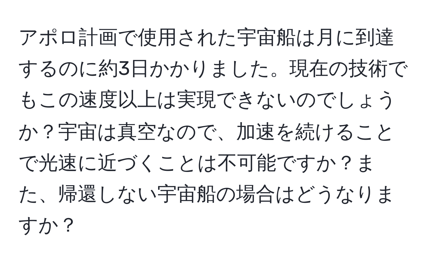 アポロ計画で使用された宇宙船は月に到達するのに約3日かかりました。現在の技術でもこの速度以上は実現できないのでしょうか？宇宙は真空なので、加速を続けることで光速に近づくことは不可能ですか？また、帰還しない宇宙船の場合はどうなりますか？