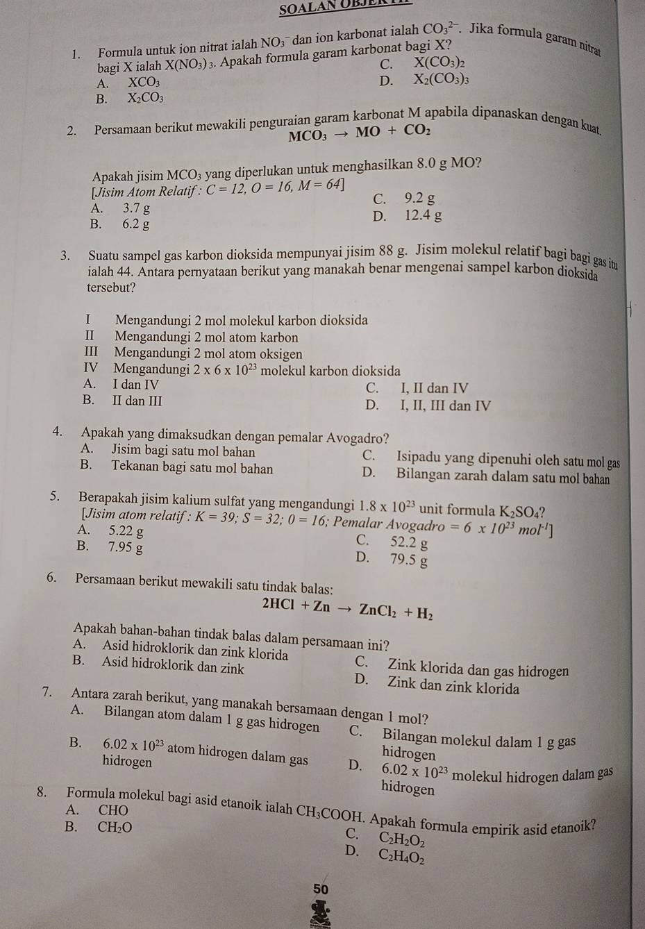 Formula untuk ion nitrat ialah NO3 dan ion karbonat ialah CO_3^((2-) Jika formula garam nitrat
bagi X ialah X(NO_3)) 3. Apakah formula garam karbonat bagi X?
C. X(CO_3)_2
A. XCO_3 D. X_2(CO_3)_3
B. X_2CO_3
2. Persamaan berikut mewakili penguraian garam karbonat M apabila dipanaskan dengan kuat.
MCO_3to MO+CO_2
Apakah jisim MCO_3 yang diperlukan untuk menghasilkan 8.0 g MO?
[Jisim Atom Relatif : C=12,O=16,M=64] C. 9.2 g
A. 3.7 g
D. 12.4 g
B. 6.2 g
3. Suatu sampel gas karbon dioksida mempunyai jisim 88 g. Jisim molekul relatif bagi bagi gas itu
ialah 44. Antara pernyataan berikut yang manakah benar mengenai sampel karbon dioksida
tersebut?
I Mengandungi 2 mol molekul karbon dioksida
II Mengandungi 2 mol atom karbon
III Mengandungi 2 mol atom oksigen
IV Mengandungi 2* 6* 10^(23) molekul karbon dioksida
A. I dan IV C. I, II dan IV
B. II dan III D. I, II, III dan IV
4. Apakah yang dimaksudkan dengan pemalar Avogadro?
A. Jisim bagi satu mol bahan C. Isipadu yang dipenuhi oleh satu mol gas
B. Tekanan bagi satu mol bahan D. Bilangan zarah dalam satu mol bahan
5. Berapakah jisim kalium sulfat yang mengandungi 1.8* 10^(23) unit formula K_2SO_4 2
[Jisim atom relatif : K=39;S=32;0=16; Pemalar Avogadro =6* 10^(23)mol^(-l)]
A. 5.22 g C. 52.2 g
B. 7.95 g
D. 79.5 g
6. Persamaan berikut mewakili satu tindak balas:
2HCl+Znto ZnCl_2+H_2
Apakah bahan-bahan tindak balas dalam persamaan ini?
A. Asid hidroklorik dan zink klorida C. Zink klorida dan gas hidrogen
B. Asid hidroklorik dan zink D. Zink dan zink klorida
7. Antara zarah berikut, yang manakah bersamaan dengan 1 mol?
A. Bilangan atom dalam 1 g gas hidrogen C. Bilangan molekul dalam 1 g gas
hidrogen
B. 6.02* 10^(23) atom hidrogen dalam gas D. 6.02* 10^(23) molekul hidrogen dalam gas
hidrogen
hidrogen
8. Formula molekul bagi asid etanoik ialah CH₃COOH. Apakah formula empirik asid etanoik?
A. CHO
B. CH_2O
C. C_2H_2O_2
D. C_2H_4O_2
50