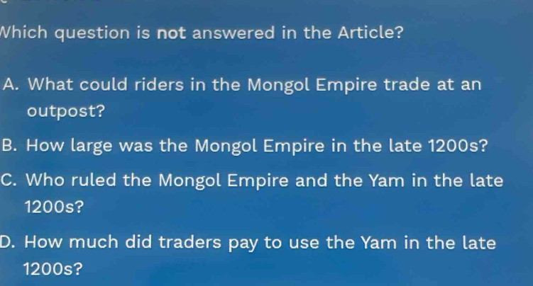 Which question is not answered in the Article?
A. What could riders in the Mongol Empire trade at an
outpost?
B. How large was the Mongol Empire in the late 1200s?
C. Who ruled the Mongol Empire and the Yam in the late
1200s?
D. How much did traders pay to use the Yam in the late
1200s?