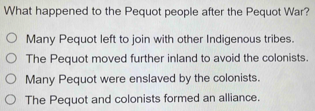 What happened to the Pequot people after the Pequot War?
Many Pequot left to join with other Indigenous tribes.
The Pequot moved further inland to avoid the colonists.
Many Pequot were enslaved by the colonists.
The Pequot and colonists formed an alliance.