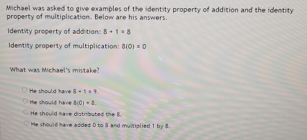 Michael was asked to give examples of the identity property of addition and the identity
property of multiplication. Below are his answers.
Identity property of addition: 8+1=8
Identity property of multiplication: 8(0)=0
What was Michael's mistake?
He should have 8+1=9.
He should have 8(0)=8.
He should have distributed the 8.
He should have added 0 to 8 and multiplied 1 by 8.