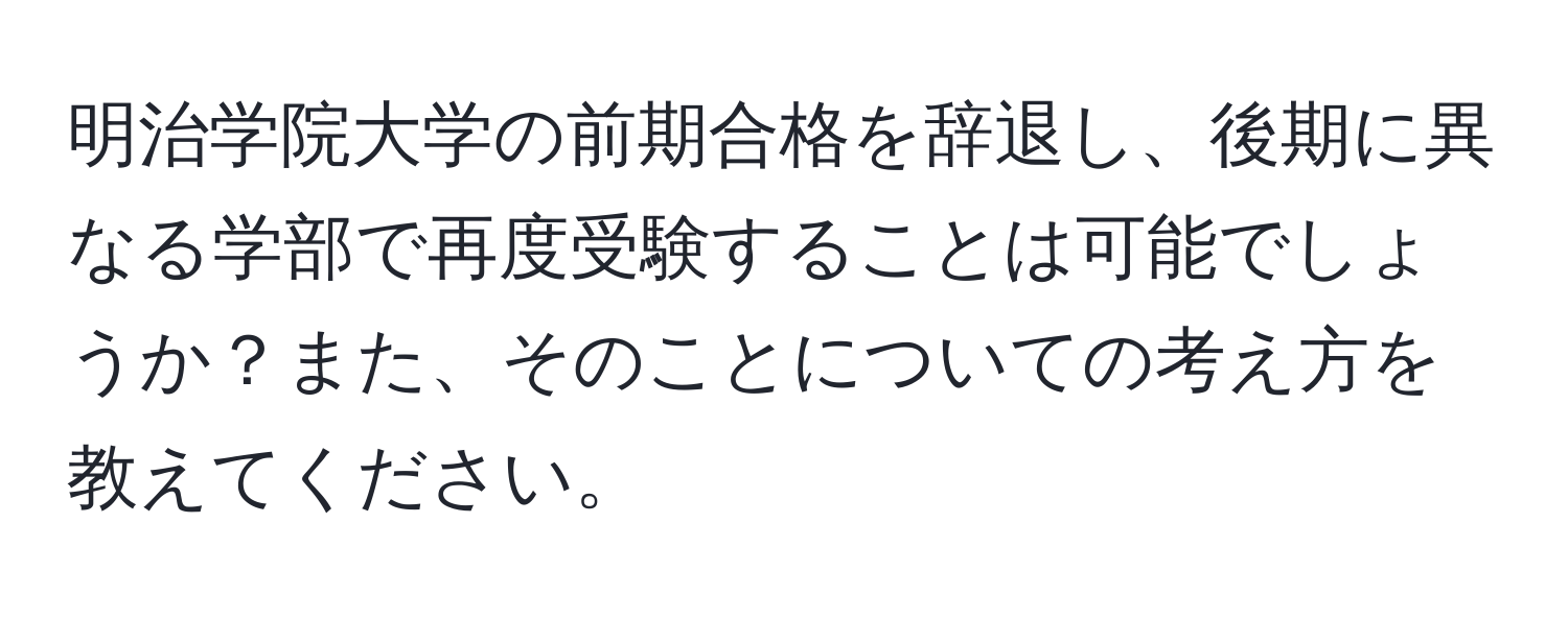 明治学院大学の前期合格を辞退し、後期に異なる学部で再度受験することは可能でしょうか？また、そのことについての考え方を教えてください。