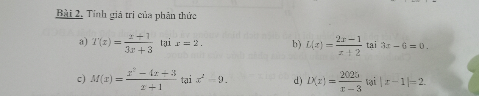 Tính giá trị của phân thức
b) L(x)= (2x-1)/x+2 
a) T(x)= (x+1)/3x+3  tại x=2. tại 3x-6=0.
c) M(x)= (x^2-4x+3)/x+1  tại x^2=9. d) D(x)= 2025/x-3  tại |x-1|=2.