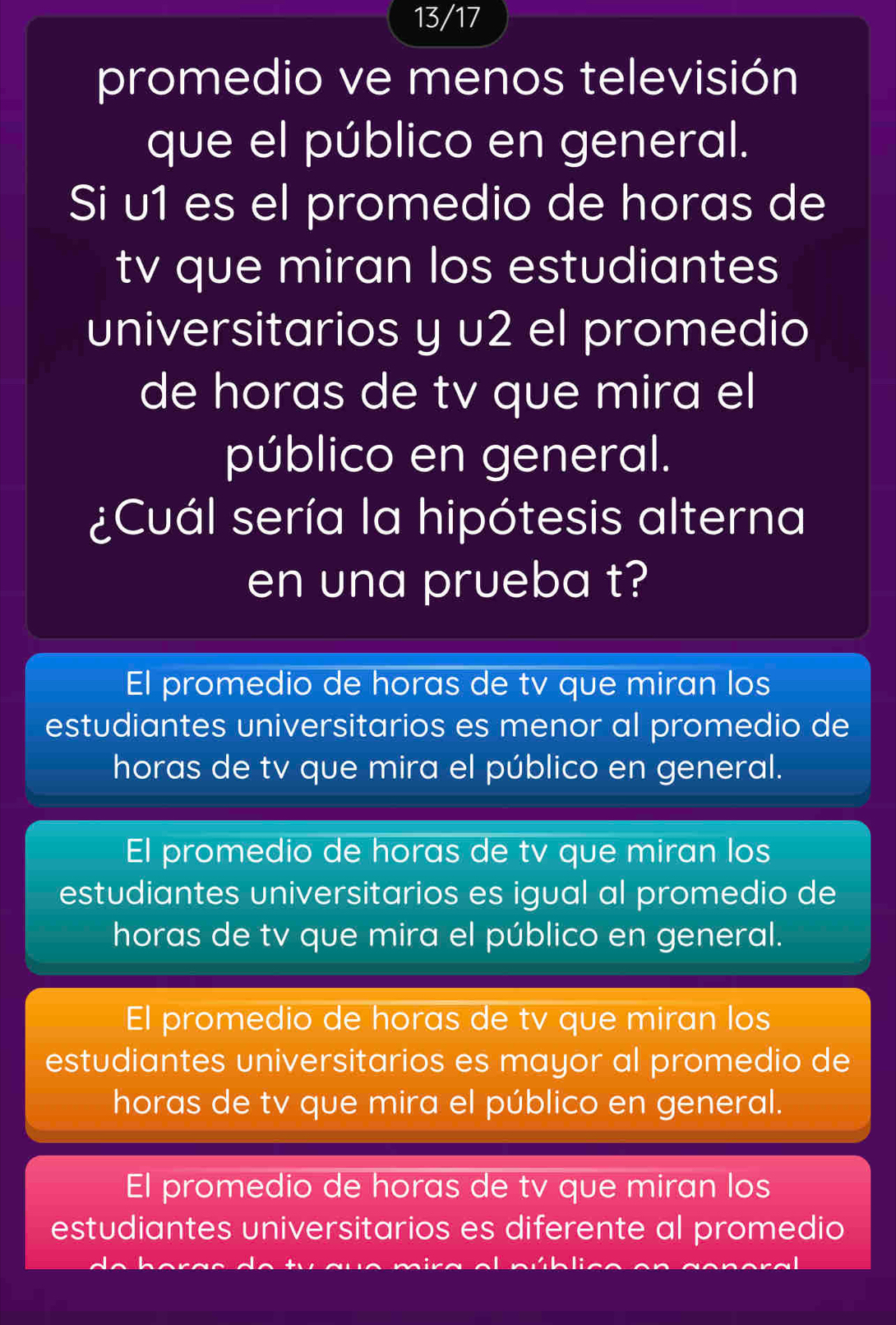 13/17
promedio ve menos televisión
que el público en general.
Si u1 es el promedio de horas de
tv que miran los estudiantes
universitarios y u2 el promedio
de horas de tv que mira el
público en general.
¿Cuál sería la hipótesis alterna
en una prueba t?
El promedio de horas de tv que miran los
estudiantes universitarios es menor al promedio de
horas de tv que mira el público en general.
El promedio de horas de tv que miran los
estudiantes universitarios es igual al promedio de
horas de tv que mira el público en general.
El promedio de horas de tv que miran los
estudiantes universitarios es mayor al promedio de
horas de tv que mira el público en general.
El promedio de horas de tv que miran los
estudiantes universitarios es diferente al promedio