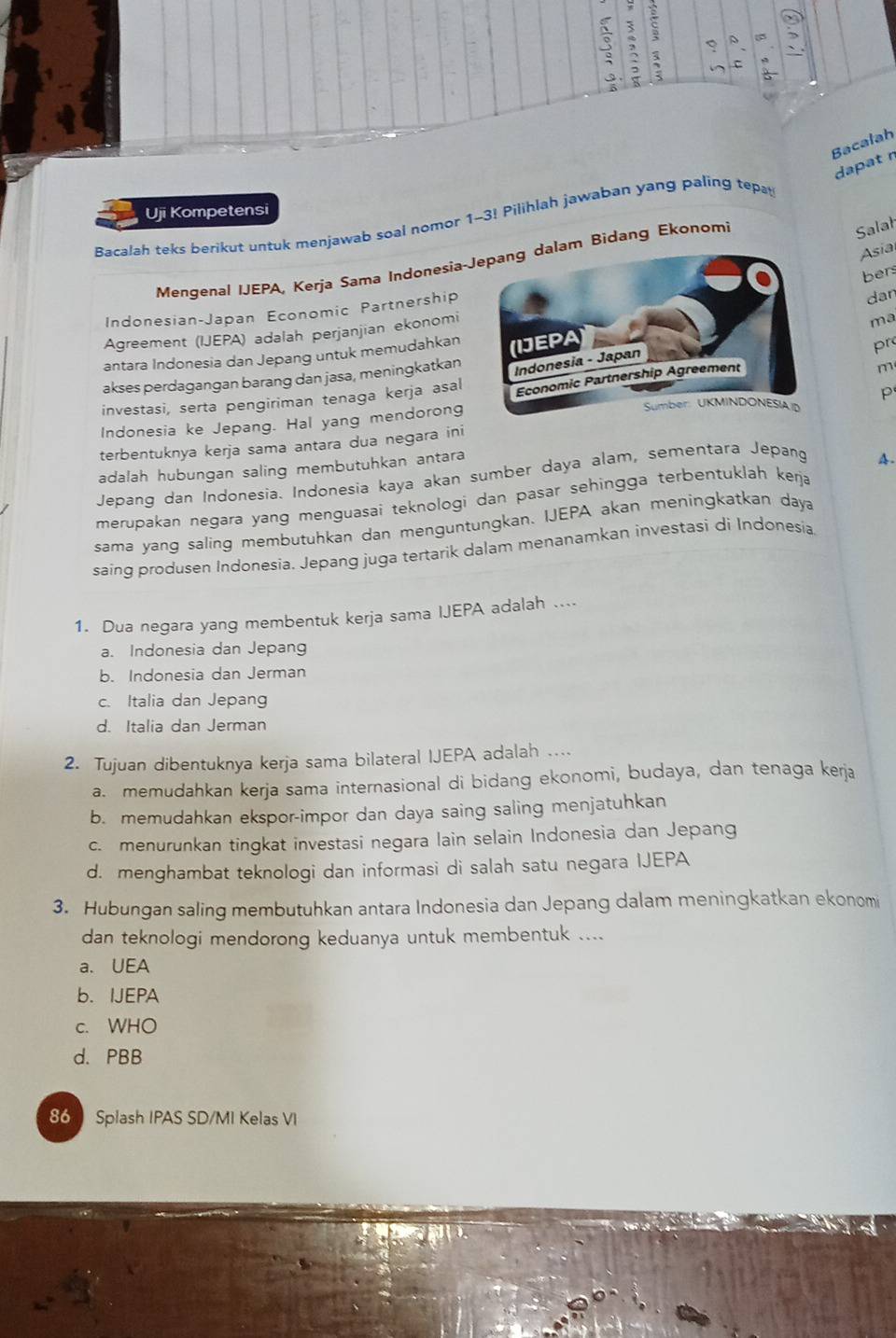 3 : 、 6
`   B
Bacalah
dapat r
Uji Kompetensi
Bacalah teks berikut untuk menjawab soal nomor 1-3! Pilihlah jawaban yang paling tepa
Mengenal IJEPA, Kerja Sama Indonesia-lam Bidang Ekonomi
Salah
bers
Indonesian-Japan Economic Partnership Asia
dan
Agreement (IJEPA) adalah perjanjian ekonomi
ma
antara Indonesia dan Jepang untuk memudahkan 
pr
akses perdagangan barang dan jasa, meningkatkan
m
investasi, serta pengiriman tenaga kerja asal
p
Indonesia ke Jepang. Hal yang mendorong 
terbentuknya kerja sama antara dua negara ini
adalah hubungan saling membutuhkan antara
Jepang dan Indonesia. Indonesia kaya akan sumber daya alam, sementara Jepang
A.
merupakan negara yang menguasai teknologi dan pasar sehingga terbentuklah kerja
sama yang saling membutuhkan dan menguntungkan. IJEPA akan meningkatkan daya
saing produsen Indonesia. Jepang juga tertarik dalam menanamkan investasi di Indonesia
1. Dua negara yang membentuk kerja sama IJEPA adalah ....
a. Indonesia dan Jepang
b. Indonesia dan Jerman
c. Italia dan Jepang
d. Italia dan Jerman
2. Tujuan dibentuknya kerja sama bilateral IJEPA adalah .
a. memudahkan kerja sama internasional di bidang ekonomi, budaya, dan tenaga kerja
b. memudahkan ekspor-impor dan daya saing saling menjatuhkan
c. menurunkan tingkat investasi negara lain selain Indonesia dan Jepang
d. menghambat teknologi dan informasi di salah satu negara IJEPA
3. Hubungan saling membutuhkan antara Indonesia dan Jepang dalam meningkatkan ekonomi
dan teknologi mendorong keduanya untuk membentuk ....
a. UEA
b. IJEPA
c. WHO
d. PBB
86 Splash IPAS SD/MI Kelas VI