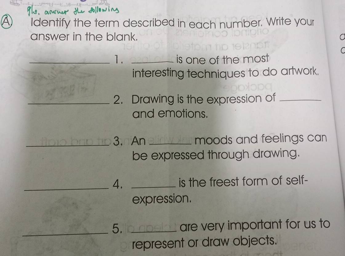 A ₹Identify the term described in each number. Write your 
answer in the blank. 
C 
_1. _is one of the most 
interesting techniques to do artwork. 
_2. Drawing is the expression of_ 
and emotions. 
_3.nAn _moods and feelings can 
be expressed through drawing. 
_4. _is the freest form of self- 
expression. 
_5. _are very important for us to 
represent or draw objects.