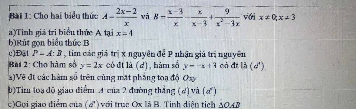 Cho hai biểu thức A= (2x-2)/x  và B= (x-3)/x - x/x-3 + 9/x^2-3x  với x!= 0; x!= 3
a)Tính giá trị biểu thức A tại x=4
b)Rút gọn biểu thức B
c)Đặt P=A:B , tìm các giá trị x nguyên để P nhận giá trị nguyên 
Bài 2: Cho hàm số y=2x có đt là (d), hàm số y=-x+3 có đt là (d') 
a)Vẽ đt các hàm số trên cùng mặt phẳng toạ độ Oxy
b)Tìm toạ độ giao điểm A của 2 đường thẳng (d) và (d') 
c)Gọi giao điểm của (d') với trục Ox là B. Tính diện tích △ OAB