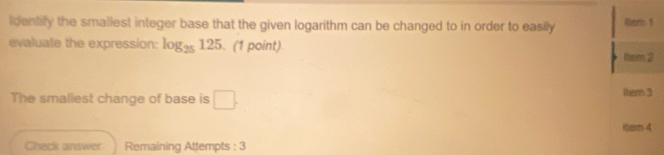 identify the smallest integer base that the given logarithm can be changed to in order to easily 1em 5
evaluate the expression: log _25125 (1 point) 
ltem 2 
The smallest change of base is □. Itern 3 
them 4 
Check answer Remaining Attempts : 3