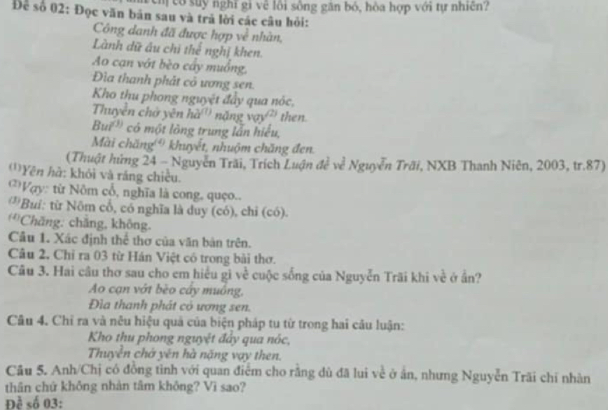 cm có suy nghĩ gi về lôi sông găn bó, hòa hợp với tự nhiên? 
Để số 02: Đọc văn bản sau và trả lời các câu hỏi: 
Công danh đã được hợp về nhàn, 
Lành dữ âu chi thể nghị khen. 
Ao cạn vớt bèo cầy muồng, 
Đìa thanh phát cỏ ương sen. 
Kho thu phong nguyệt đẩy qua nóc, 
Thuyền chở yên hà'' nặng vay?'' then. 
Burs có một lông trung lẫn hiểu, 
Mài chăng ' khuyết, nhuộm chăng đen. 
(Thuật hứng 24 - Nguyễn Trãi, Trích Luận đề về Nguyễn Trãi, NXB Thanh Niên, 2003, tr. 87) 
'''Yên hà: khỏi và ráng chiều. 
* Vợy: từ Nôm cổ, nghĩa là cong, quço.. 
*Bui: từ Nôm cổ, có nghĩa là duy (có), chi (có). 
'''Chăng: chăng, không. 
Câu 1. Xác định thể thơ của văn bản trên. 
Câu 2. Chỉ ra 03 từ Hán Việt có trong bài thơ. 
Câu 3. Hai câu thơ sau cho em hiểu gi về cuộc sống của Nguyễn Trãi khi về ở ần? 
Ao cạn vớt bèo cây muông, 
Đìa thanh phát cỏ ương sen. 
Câu 4. Chỉ ra và nêu hiệu quả của biện pháp tu từ trong hai câu luận: 
Kho thu phong nguyệt đảy qua nóc, 
Thuyền chở yên hà nặng vay then. 
Câu 5. Anh/Chị có đồng tình với quan điểm cho rằng dù đã lui về ở ấn, nhưng Nguyễn Trãi chi nhàn 
thân chứ không nhàn tâm không? Vì sao? 
Đề số 03: