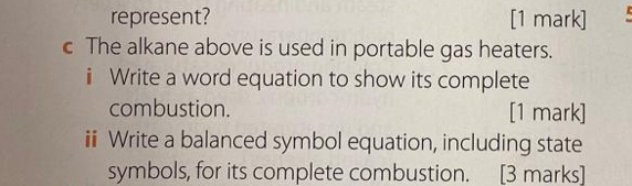 represent? [1 mark] 
c The alkane above is used in portable gas heaters. 
i Write a word equation to show its complete 
combustion. [1 mark] 
i Write a balanced symbol equation, including state 
symbols, for its complete combustion. [3 marks]