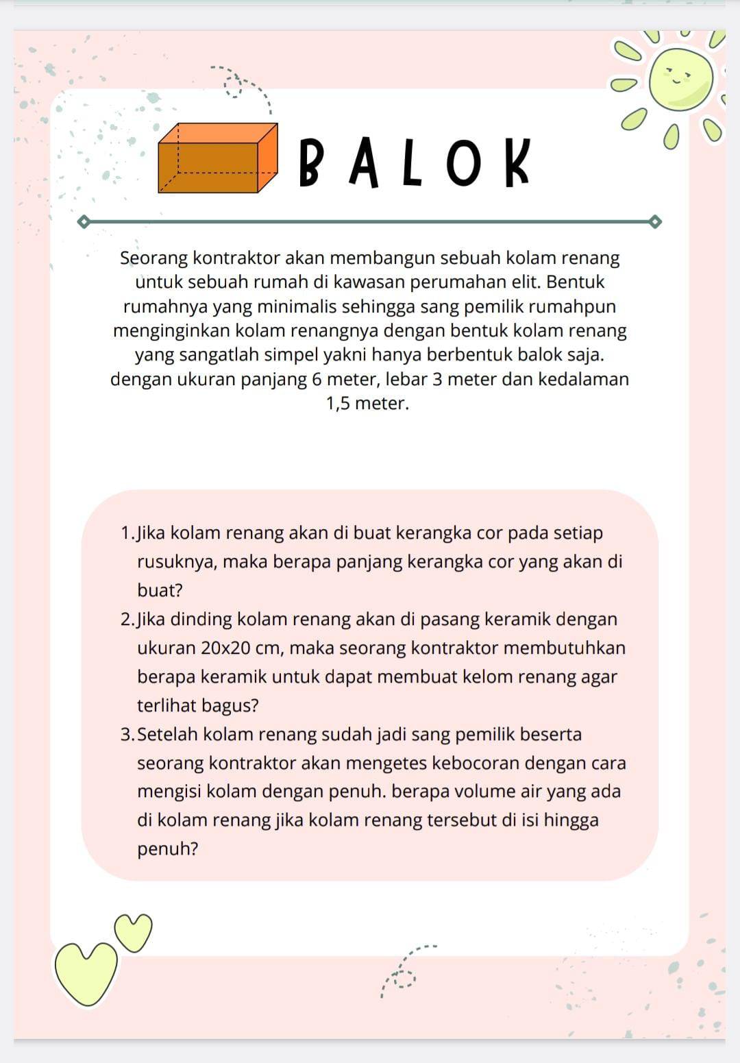 BALOK 
Seorang kontraktor akan membangun sebuah kolam renang 
untuk sebuah rumah di kawasan perumahan elit. Bentuk 
rumahnya yang minimalis sehingga sang pemilik rumahpun 
menginginkan kolam renangnya dengan bentuk kolam renang 
yang sangatlah simpel yakni hanya berbentuk balok saja. 
dengan ukuran panjang 6 meter, lebar 3 meter dan kedalaman
1,5 meter. 
1.Jika kolam renang akan di buat kerangka cor pada setiap 
rusuknya, maka berapa panjang kerangka cor yang akan di 
buat? 
2.Jika dinding kolam renang akan di pasang keramik dengan 
ukuran 20* 20 cm , maka seorang kontraktor membutuhkan 
berapa keramik untuk dapat membuat kelom renang agar 
terlihat bagus? 
3.Setelah kolam renang sudah jadi sang pemilik beserta 
seorang kontraktor akan mengetes kebocoran dengan cara 
mengisi kolam dengan penuh. berapa volume air yang ada 
di kolam renang jika kolam renang tersebut di isi hingga 
penuh?