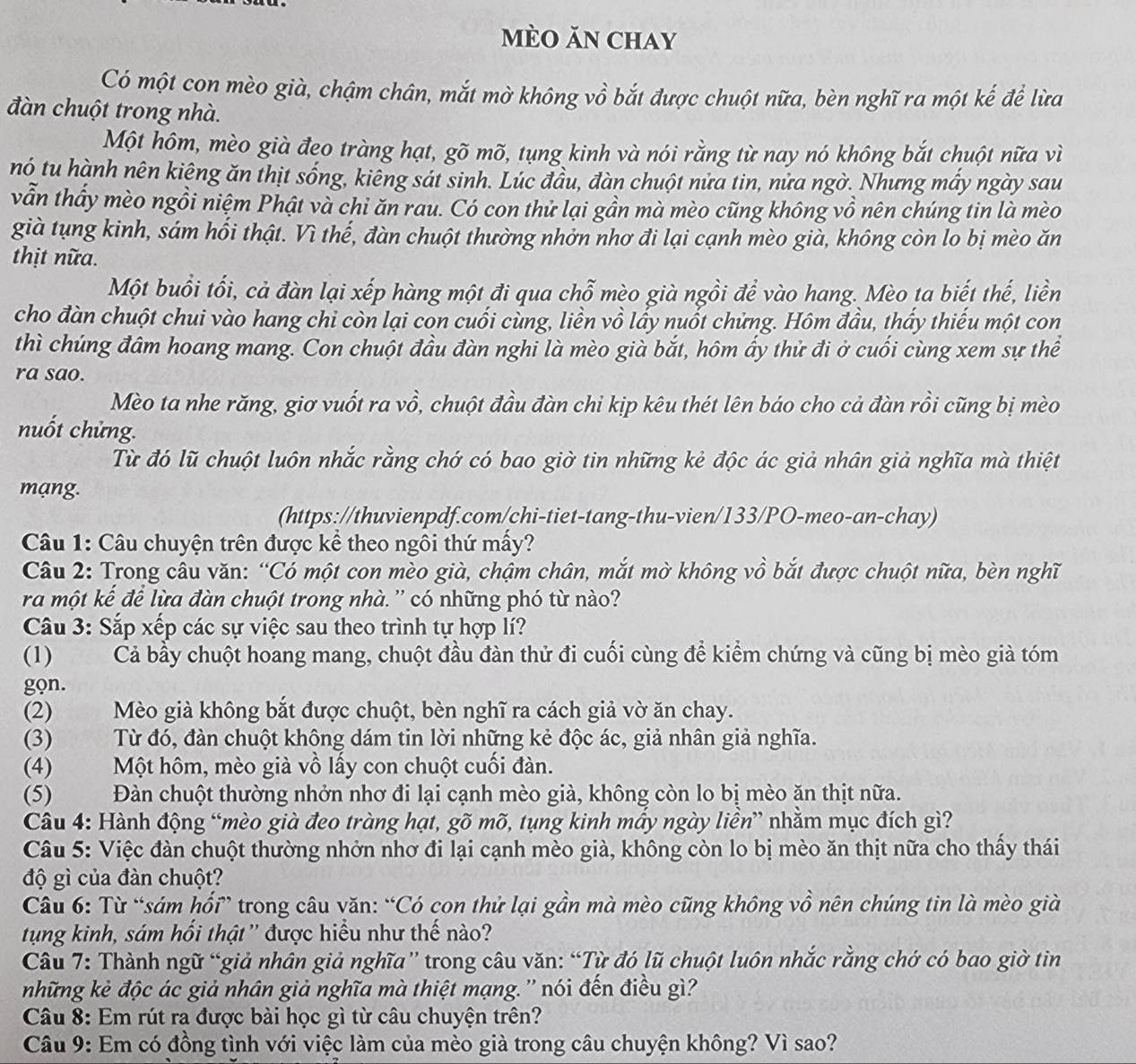 mèo ăn chay
Có một con mèo già, chậm chân, mắt mờ không vồ bắt được chuột nữa, bèn nghĩ ra một kế để lừa
đàn chuột trong nhà.
Một hôm, mèo già đeo tràng hạt, gõ mõ, tụng kinh và nói rằng từ nay nó không bắt chuột nữa vì
nó tu hành nên kiệng ăn thịt sống, kiêng sát sinh. Lúc đầu, đàn chuột nửa tin, nửa ngờ. Nhưng mấy ngày sau
vẫn thầy mèo ngồi niệm Phật và chỉ ăn rau. Có con thử lại gần mà mèo cũng không vồ nên chúng tin là mèo
già tụng kinh, sám hối thật. Vì thế, đàn chuột thường nhởn nhơ đi lại cạnh mèo già, không còn lo bị mèo ăn
thịt nữa.
Một buổi tối, cả đàn lại xếp hàng một đi qua chỗ mèo già ngồi để vào hang. Mèo ta biết thế, liền
cho đàn chuột chui vào hang chi còn lại con cuối cùng, liền vồ lấy nuốt chứng. Hôm đầu, thấy thiếu một con
thì chúng đâm hoang mang. Con chuột đầu đàn nghi là mèo già bắt, hôm ấy thử đi ở cuối cùng xem sự thể
ra sao.
Mèo ta nhe răng, giơ vuốt ra vồ, chuột đầu đàn chi kịp kêu thét lên báo cho cả đàn rồi cũng bị mèo
nuốt chứng.
Từ đó lũ chuột luôn nhắc rằng chớ có bao giờ tin những kẻ độc ác giả nhân giả nghĩa mà thiệt
mạng.
(https://thuvienpdf.com/chi-tiet-tang-thu-vien/133/PO-meo-an-chay)
Câu 1: Câu chuyện trên được kể theo ngôi thứ mấy?
Câu 2: Trong câu văn: “Có một con mèo già, chậm chân, mắt mờ không vồ bắt được chuột nữa, bèn nghĩ
ra một kể để lừa đàn chuột trong nhà.'' có những phó từ nào?
Câu 3: Sắp xếp các sự việc sau theo trình tự hợp lí?
(1) Cả bầy chuột hoang mang, chuột đầu đàn thử đi cuối cùng để kiểm chứng và cũng bị mèo già tóm
gọn.
(2) Mèo già không bắt được chuột, bèn nghĩ ra cách giả vờ ăn chay.
(3) Từ đó, đàn chuột không dám tin lời những kẻ độc ác, giả nhân giả nghĩa.
(4) Một hôm, mèo già vồ lấy con chuột cuối đàn.
(5) Đàn chuột thường nhởn nhơ đi lại cạnh mèo già, không còn lo bị mèo ăn thịt nữa.
Câu 4: Hành động “mèo già đeo tràng hạt, gõ mõ, tụng kinh mấy ngày liền” nhằm mục đích gì?
Câu 5: Việc đàn chuột thường nhởn nhơ đi lại cạnh mèo già, không còn lo bị mèo ăn thịt nữa cho thấy thái
độ gì của đàn chuột?
Câu 6: Từ “sám hối” trong câu văn: “Có con thử lại gần mà mèo cũng không vồ nên chúng tin là mèo già
tung kinh, sám hối thật'' được hiểu như thế nào?
Câu 7: Thành ngữ “giả nhân giả nghĩa” trong câu văn: “Từ đó lũ chuột luôn nhắc rằng chớ có bao giờ tin
những kẻ độc ác giả nhân giả nghĩa mà thiệt mạng. '' nói đến điều gì?'
Câu 8: Em rút ra được bài học gì từ câu chuyện trên?
Câu 9: Em có đồng tình với việc làm của mèo già trong câu chuyện không? Vì sao?