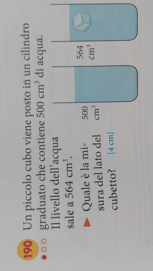 190 Un piccolo cubo viene posto in un cilindro 
graduato che contiene 500cm^3 di acqua. 
Il livello dell’acqua 
sale a 564cm^3. 
Quale è la mi - 500
564
sura del lato del cm^3
cm^3
cubetto? [4 cm]